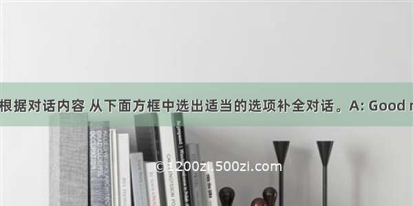 补全对话。根据对话内容 从下面方框中选出适当的选项补全对话。A: Good morning.B: