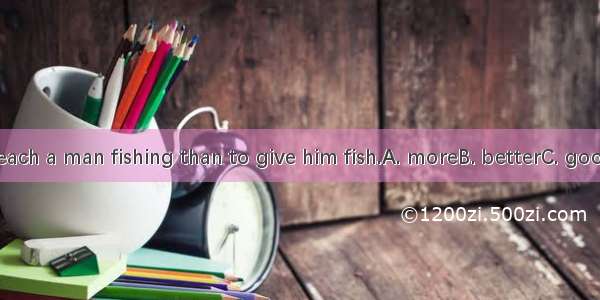 It’s  to teach a man fishing than to give him fish.A. moreB. betterC. goodD. best