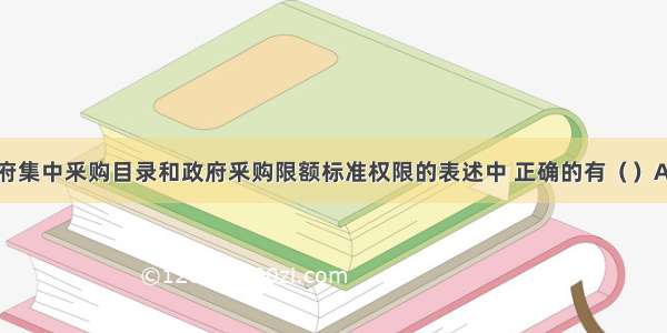 下列关于政府集中釆购目录和政府釆购限额标准权限的表述中 正确的有（）A.属于中央预