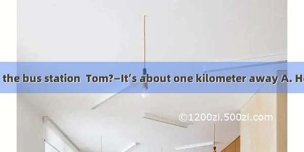 — is your home to the bus station  Tom?—It’s about one kilometer away A. How longB. How fa