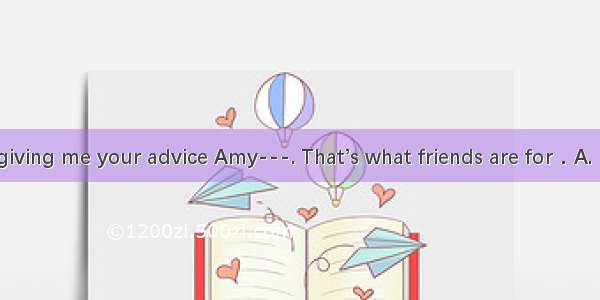 ---Thanks for giving me your advice Amy---. That’s what friends are for．A. Never mindB. A