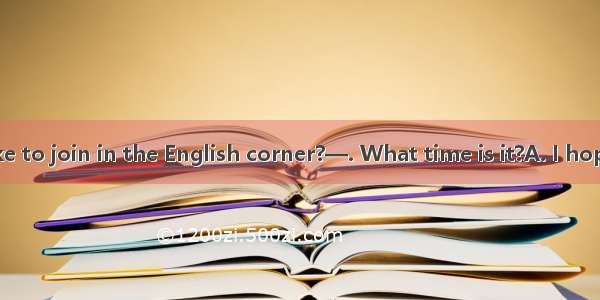 — Would you like to join in the English corner?—. What time is it?A. I hope soB. I’m afrai