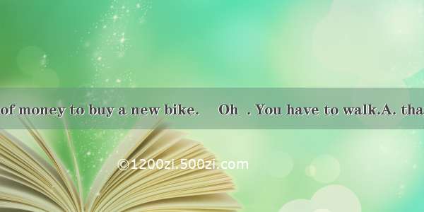 --I’ve run out of money to buy a new bike. –Oh  . You have to walk.A. that’s rightB. that’