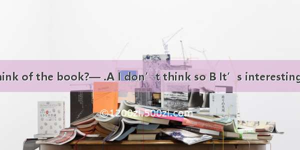 —What do you think of the book?— .A I don’t think so B It’s interesting C It sounds good