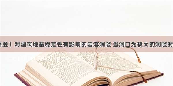 （单项选择题）对建筑地基稳定性有影响的岩溶洞隙 当洞口为较大的洞隙时 采用梁式结