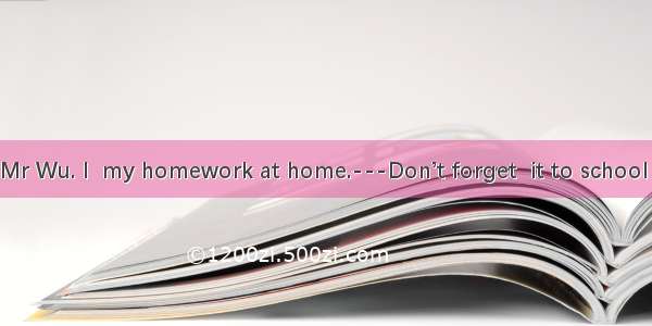 ---I’m sorry  Mr Wu. I  my homework at home.---Don’t forget  it to school this afternoon