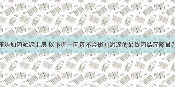 采用堆载预压法加固淤泥土层 以下哪一因素不会影响淤泥的最终固结沉降量？A.淤泥的孔