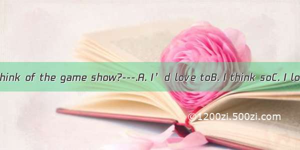 ---What do you think of the game show?---.A. I’d love toB. I think soC. I love itD. That’s