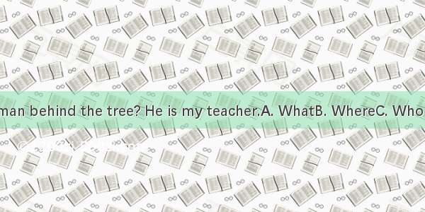 --is the man behind the tree? He is my teacher.A. WhatB. WhereC. WhoD. Whose
