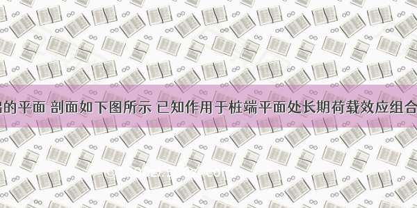 某群桩基础的平面 剖面如下图所示 已知作用于桩端平面处长期荷载效应组合的附加压力