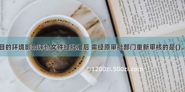 下列建设项目的环境影响评价文件经批准后 需经原审批部门重新审核的是()。A.建设项目