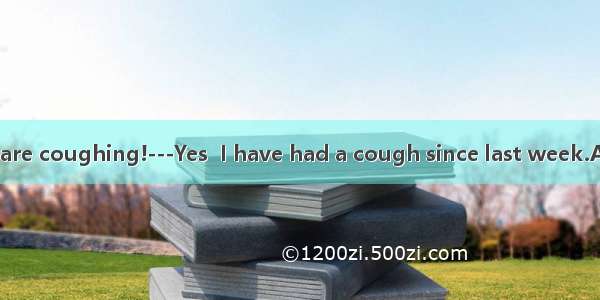 -----How you are coughing!---Yes  I have had a cough since last week.A. terrible  terri