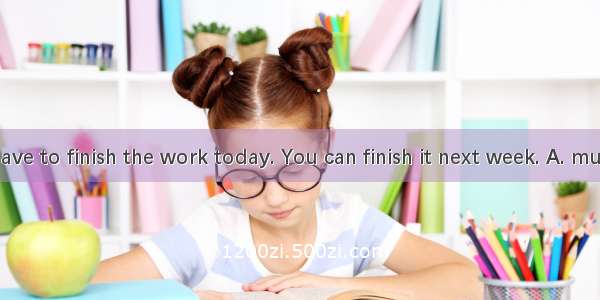 You dont have to finish the work today. You can finish it next week. A. mustnt B. cant