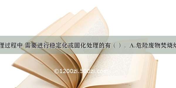 危险废物处理过程中 需要进行稳定化或固化处理的有（）。A.危险废物焚烧炉产生的飞灰