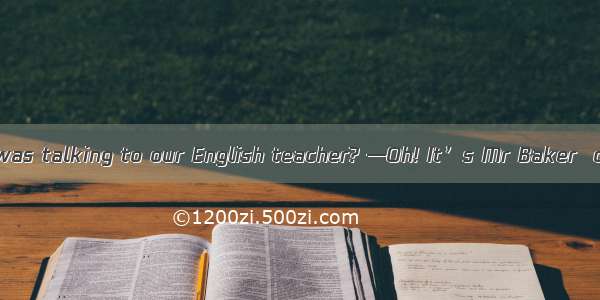 —Who is the man  was talking to our English teacher? —Oh! It’s Mr Baker  our math teacher.