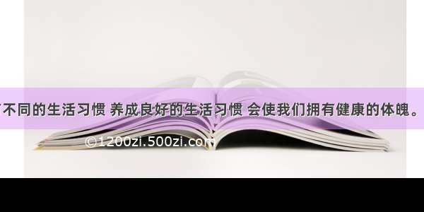 每个人都有不同的生活习惯 养成良好的生活习惯 会使我们拥有健康的体魄。良好的生活