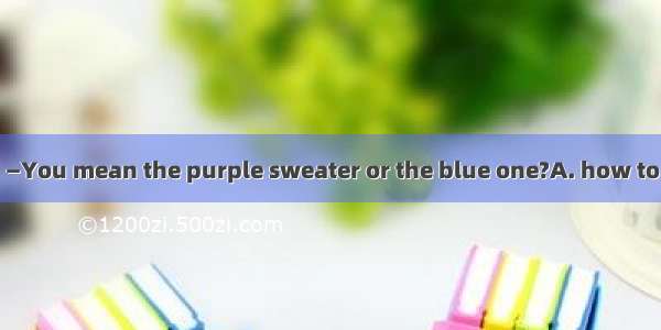 —I can’t decide . —You mean the purple sweater or the blue one?A. how to go there B. who