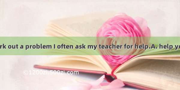 When I can’t work out a problem I often ask my teacher for help.A. help your teacherB. cal