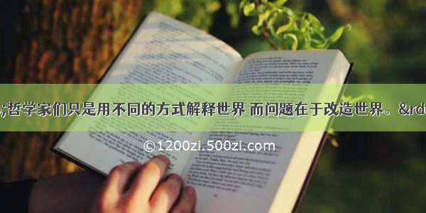 马克思说：“哲学家们只是用不同的方式解释世界 而问题在于改造世界。”毛泽东也指出