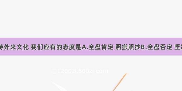 单选题对待外来文化 我们应有的态度是A.全盘肯定 照搬照抄B.全盘否定 坚决抵制C.剔