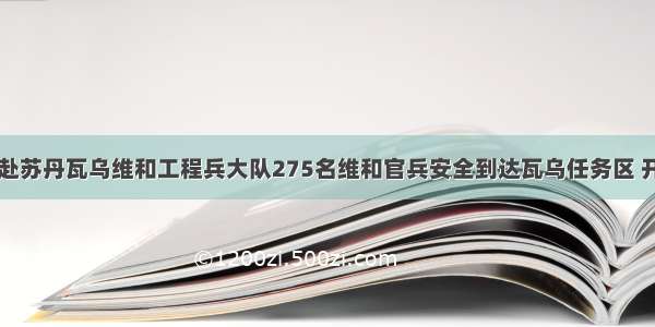 中国第八批赴苏丹瓦乌维和工程兵大队275名维和官兵安全到达瓦乌任务区 开始正式执行