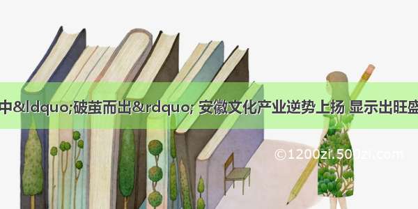 从金融危机的逆境中“破茧而出” 安徽文化产业逆势上扬 显示出旺盛的生命力。成为全