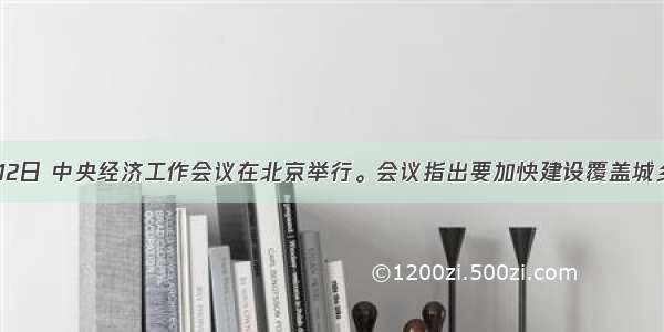 12月10-12日 中央经济工作会议在北京举行。会议指出要加快建设覆盖城乡居民的