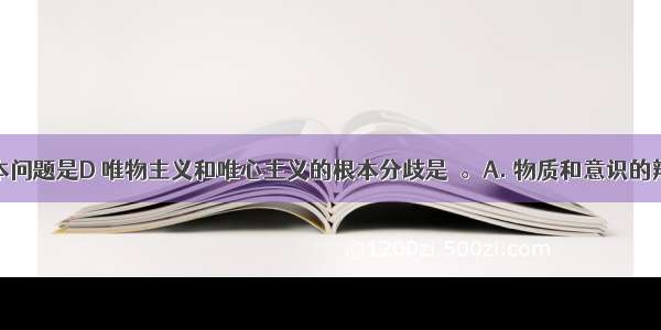 哲学的基本问题是D 唯物主义和唯心主义的根本分歧是　。A. 物质和意识的辩证关系问