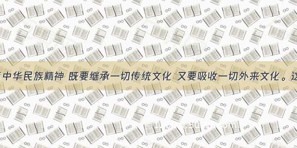 弘扬和培育中华民族精神 既要继承一切传统文化 又要吸收一切外来文化。这一观点B①