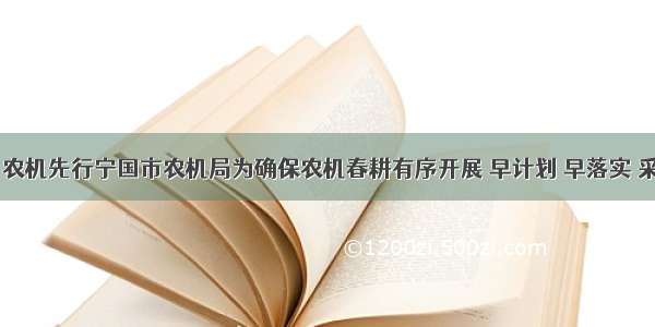 春耕生产 农机先行宁国市农机局为确保农机春耕有序开展 早计划 早落实 采取多种措