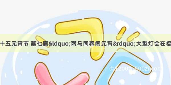 2月 中国农历十五元宵节 第七届&ldquo;两马同春闹元宵&rdquo;大型灯会在福州马尾区举行