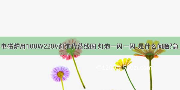 电磁炉用100W220V灯泡代替线圈 灯泡一闪一闪.是什么问题?急