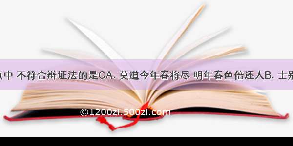 下列观点中 不符合辩证法的是CA. 莫道今年春将尽 明年春色倍还人B. 士别三日 当