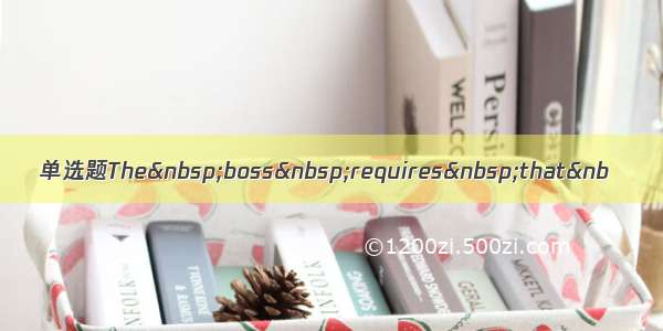 单选题The&nbsp;boss&nbsp;requires&nbsp;that&nb