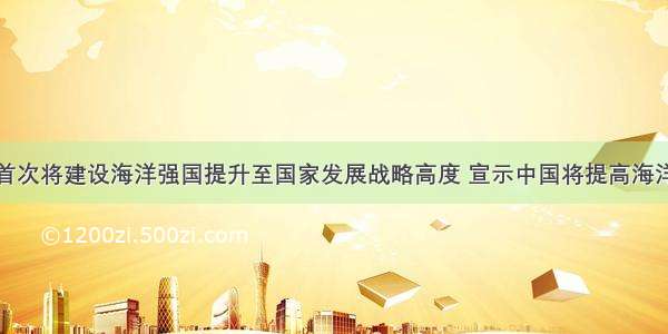 党的十八大首次将建设海洋强国提升至国家发展战略高度 宣示中国将提高海洋资源开发能