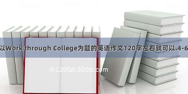 求一篇以Work through College为题的英语作文120字左右就可以.4-6级水平.