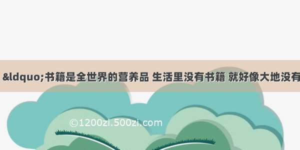 莎士比亚说： “书籍是全世界的营养品 生活里没有书籍 就好像大地没有阳光；智慧里