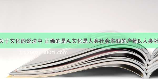 单选题下列关于文化的说法中 正确的是A.文化是人类社会实践的产物B.人类社会产生前 文