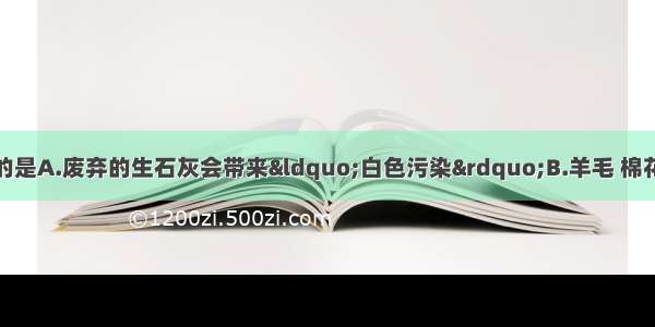 下列说法中 正确的是A.废弃的生石灰会带来“白色污染”B.羊毛 棉花 蚕丝均属于天然