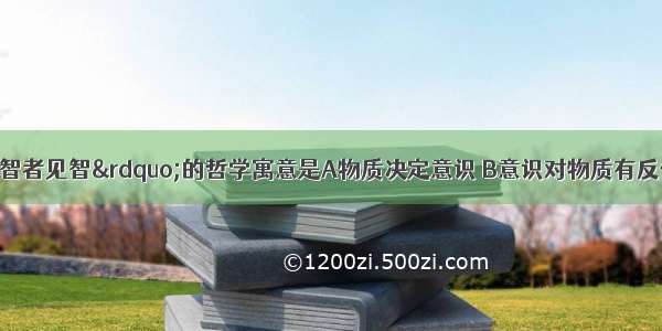 &ldquo;仁者见仁 智者见智&rdquo;的哲学寓意是A物质决定意识 B意识对物质有反作用C一个人的知