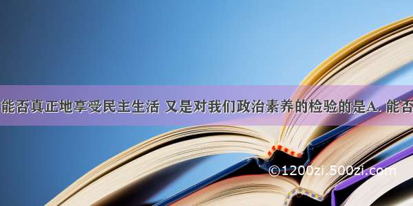 既决定我们能否真正地享受民主生活 又是对我们政治素养的检验的是A. 能否必须对人民