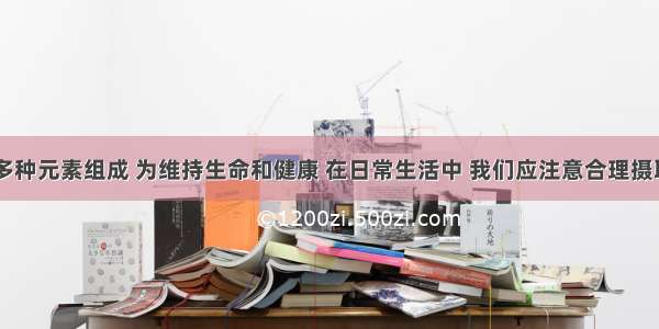 人体由50多种元素组成 为维持生命和健康 在日常生活中 我们应注意合理摄取营养物质