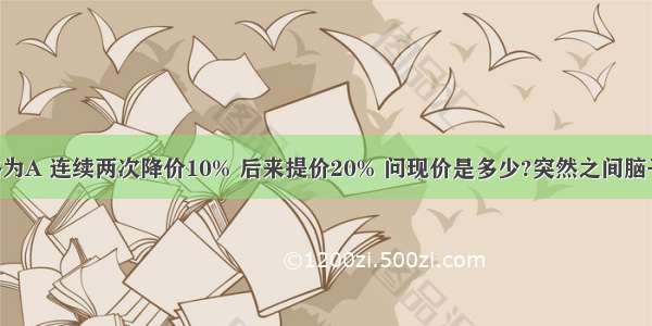 某商品价格为A 连续两次降价10% 后来提价20% 问现价是多少?突然之间脑子不好使了 