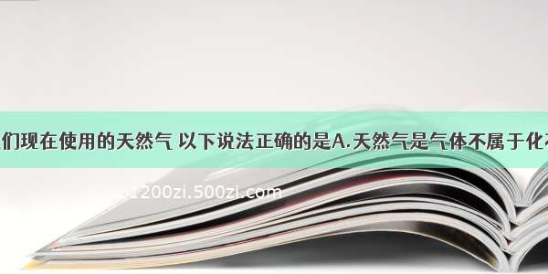 单选题对于我们现在使用的天然气 以下说法正确的是A.天然气是气体不属于化石能源B.天然