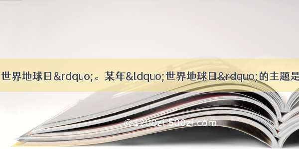 单选题每年的4月22日为“世界地球日”。某年“世界地球日”的主题是“善待地球”。下