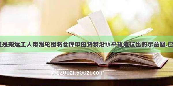 如图所示 这是搬运工人用滑轮组将仓库中的货物沿水平轨道拉出的示意图.已知货物的质