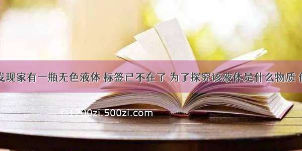 小明同学发现家有一瓶无色液体 标签已不在了 为了探究该液体是什么物质 他将其带到