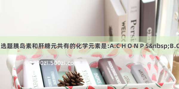 单选题胰岛素和肝糖元共有的化学元素是:A.C H O N P S B.C H