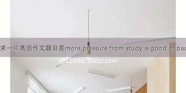 求一片英语作文题目是more pressure from study is good or bad