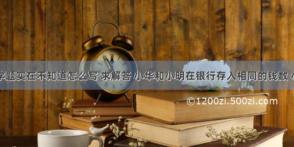 有一道数学题实在不知道怎么写 求解答 小华和小明在银行存入相同的钱数 小华取出他